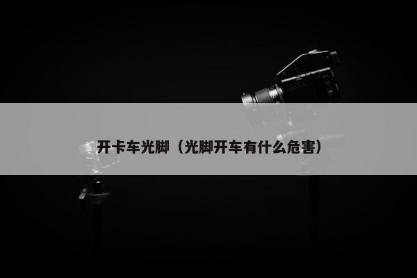 开卡车光脚（光脚开车有什么危害）
