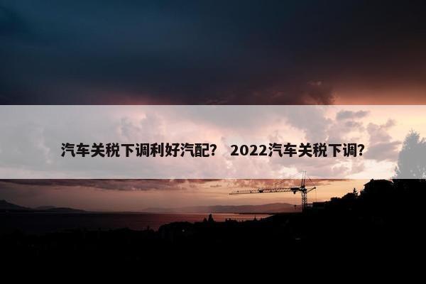 汽车关税下调利好汽配？ 2022汽车关税下调？