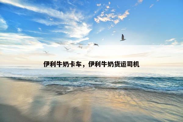 伊利牛奶卡车，伊利牛奶货运司机