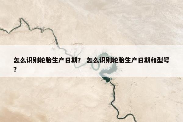 怎么识别轮胎生产日期？ 怎么识别轮胎生产日期和型号？