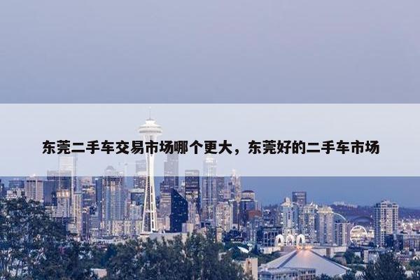 东莞二手车交易市场哪个更大，东莞好的二手车市场
