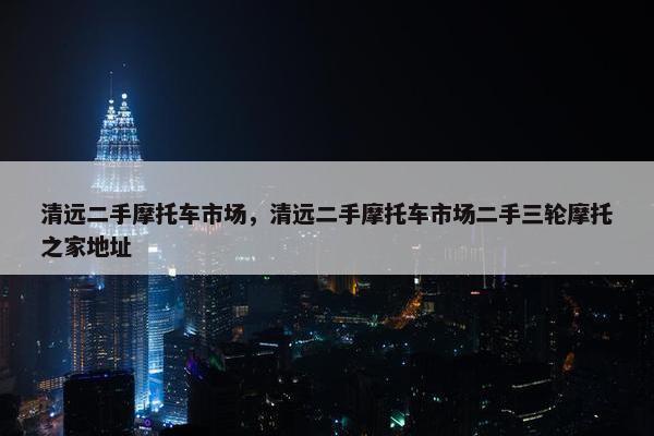 清远二手摩托车市场，清远二手摩托车市场二手三轮摩托之家地址