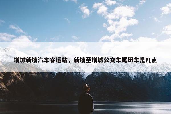 增城新塘汽车客运站，新塘至增城公交车尾班车是几点