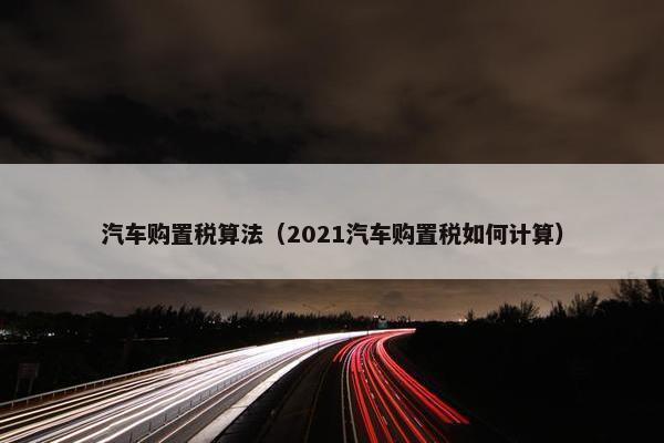 汽车购置税算法（2021汽车购置税如何计算）