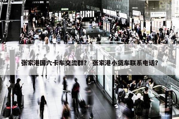 张家港国六卡车交流群？ 张家港小货车联系电话？