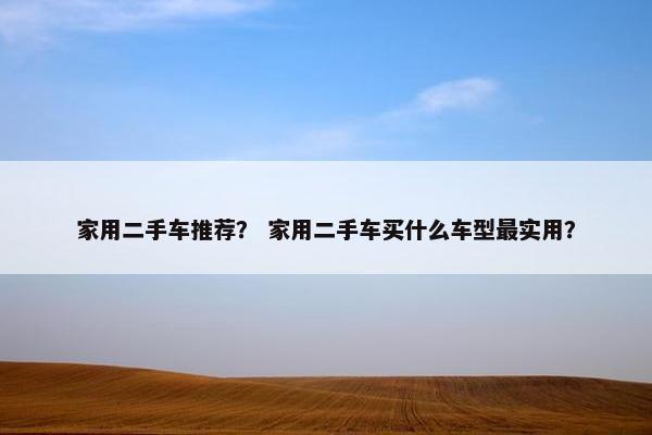 家用二手车推荐？ 家用二手车买什么车型最实用？