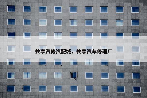 共享汽修汽配城，共享汽车修理厂