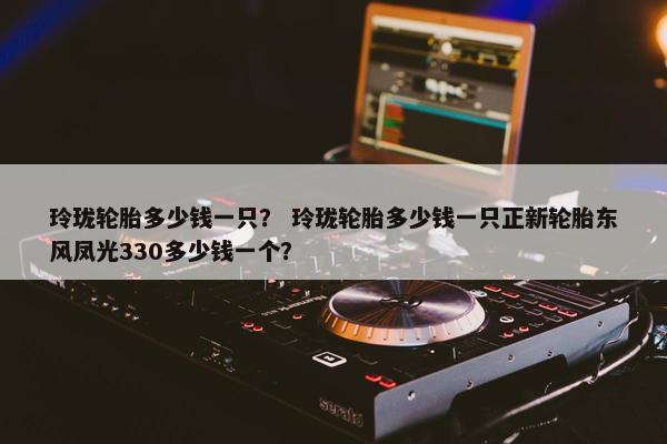 玲珑轮胎多少钱一只？ 玲珑轮胎多少钱一只正新轮胎东风凤光330多少钱一个？