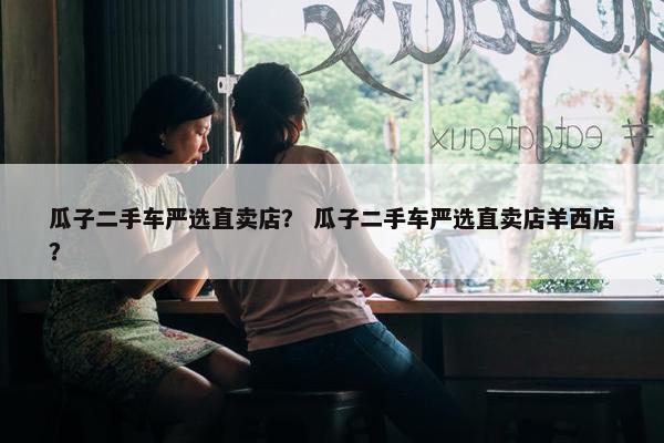 瓜子二手车严选直卖店？ 瓜子二手车严选直卖店羊西店？