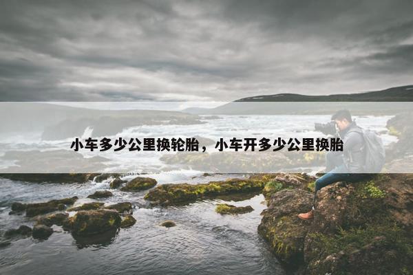 小车多少公里换轮胎，小车开多少公里换胎