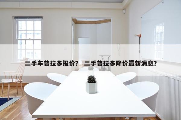 二手车普拉多报价？ 二手普拉多降价最新消息？