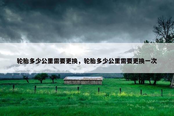 轮胎多少公里需要更换，轮胎多少公里需要更换一次