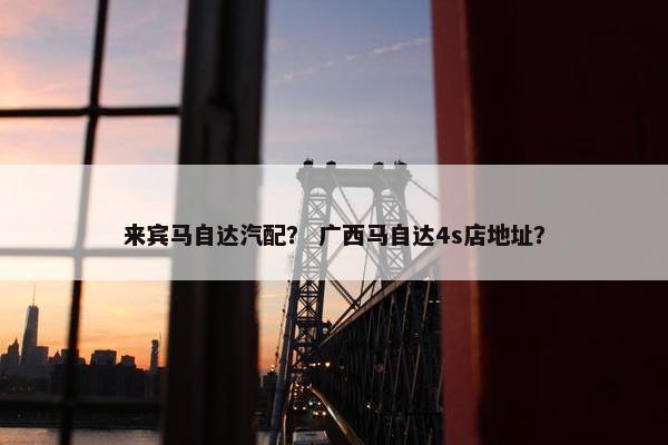 来宾马自达汽配？ 广西马自达4s店地址？