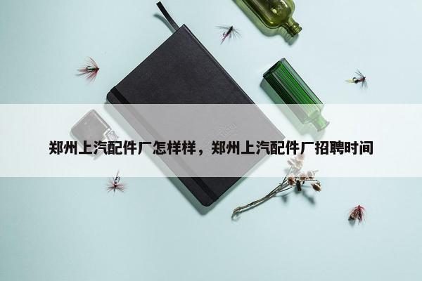 郑州上汽配件厂怎样样，郑州上汽配件厂招聘时间