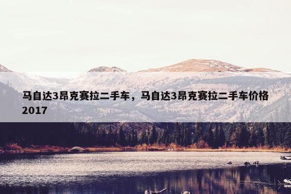 马自达3昂克赛拉二手车，马自达3昂克赛拉二手车价格2017