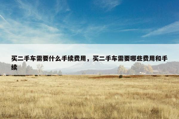 买二手车需要什么手续费用，买二手车需要哪些费用和手续