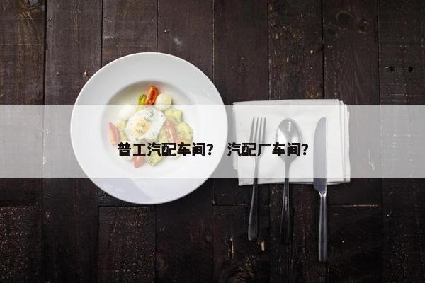 普工汽配车间？ 汽配厂车间？