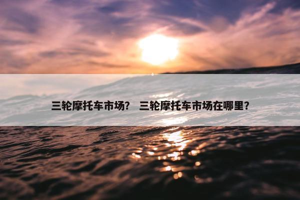 三轮摩托车市场？ 三轮摩托车市场在哪里？