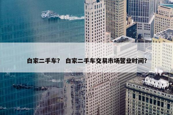 白家二手车？ 白家二手车交易市场营业时间？