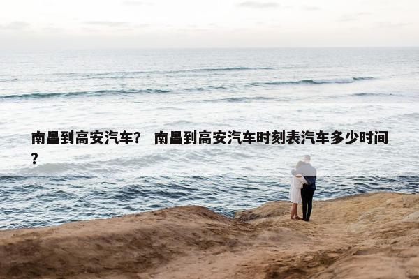 南昌到高安汽车？ 南昌到高安汽车时刻表汽车多少时间？