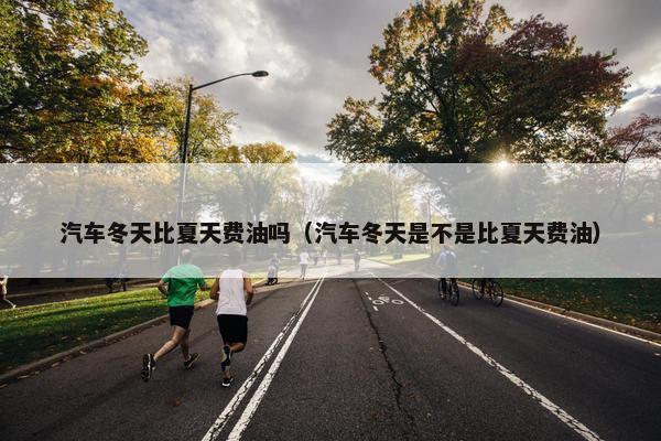 汽车冬天比夏天费油吗（汽车冬天是不是比夏天费油）
