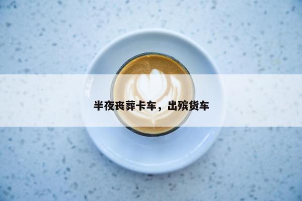 半夜丧葬卡车，出殡货车