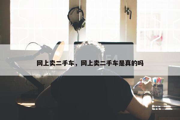 网上卖二手车，网上卖二手车是真的吗