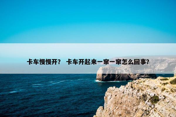卡车慢慢开？ 卡车开起来一窜一窜怎么回事？