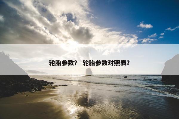 轮胎参数？ 轮胎参数对照表？