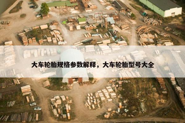 大车轮胎规格参数解释，大车轮胎型号大全