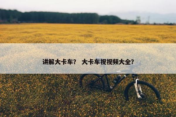 讲解大卡车？ 大卡车视视频大全？