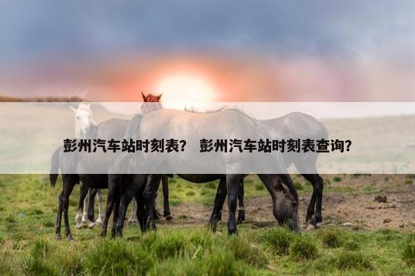 彭州汽车站时刻表？ 彭州汽车站时刻表查询？