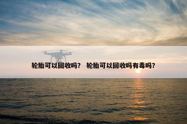 轮胎可以回收吗？ 轮胎可以回收吗有毒吗？
