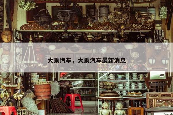 大乘汽车，大乘汽车最新消息
