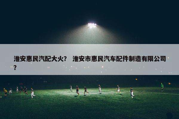 淮安惠民汽配大火？ 淮安市惠民汽车配件制造有限公司？