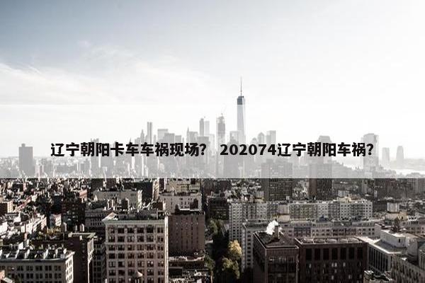 辽宁朝阳卡车车祸现场？ 202074辽宁朝阳车祸？