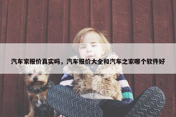 汽车家报价真实吗，汽车报价大全和汽车之家哪个软件好