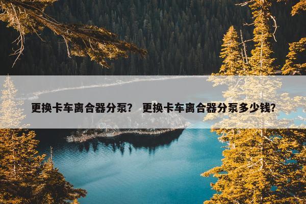 更换卡车离合器分泵？ 更换卡车离合器分泵多少钱？