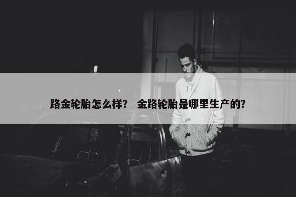 路金轮胎怎么样？ 金路轮胎是哪里生产的？