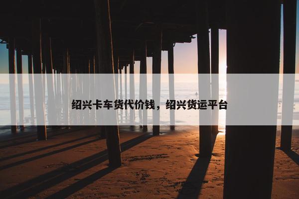 绍兴卡车货代价钱，绍兴货运平台