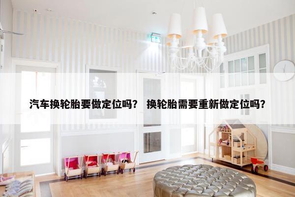 汽车换轮胎要做定位吗？ 换轮胎需要重新做定位吗？