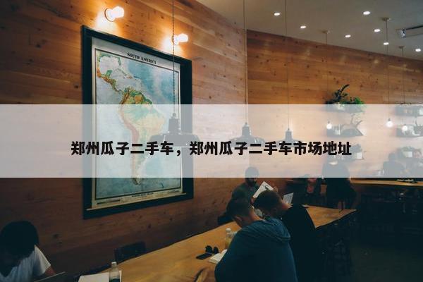 郑州瓜子二手车，郑州瓜子二手车市场地址
