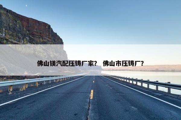 佛山镁汽配压铸厂家？ 佛山市压铸厂？