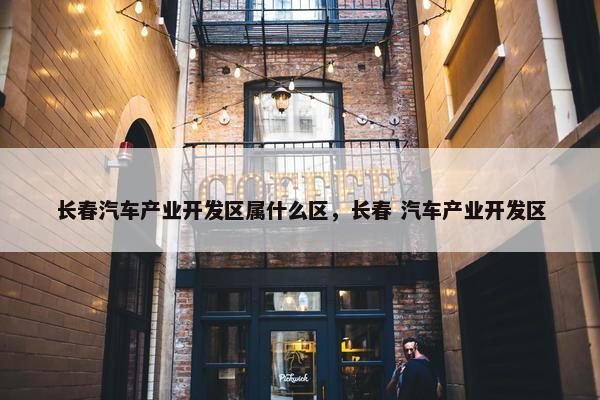 长春汽车产业开发区属什么区，长春 汽车产业开发区