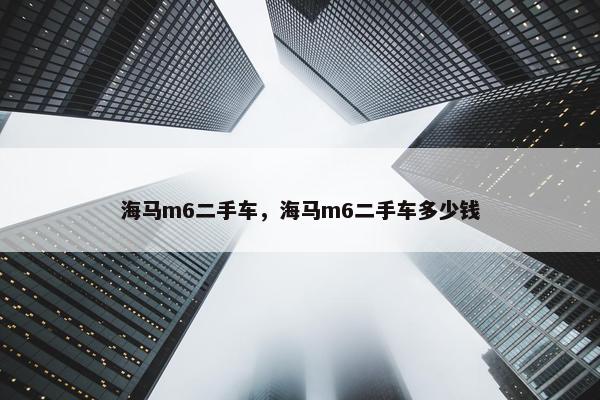海马m6二手车，海马m6二手车多少钱