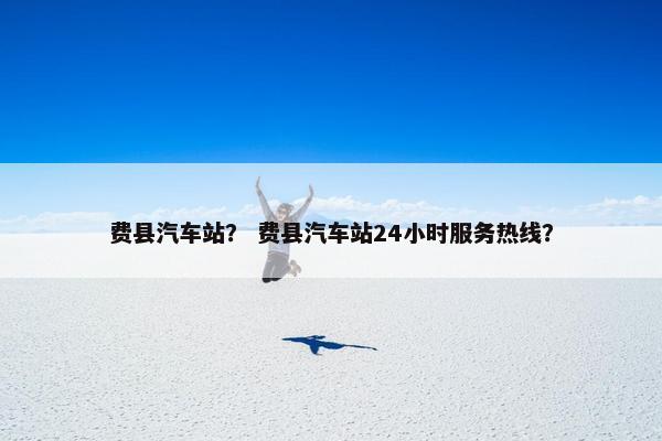 费县汽车站？ 费县汽车站24小时服务热线？