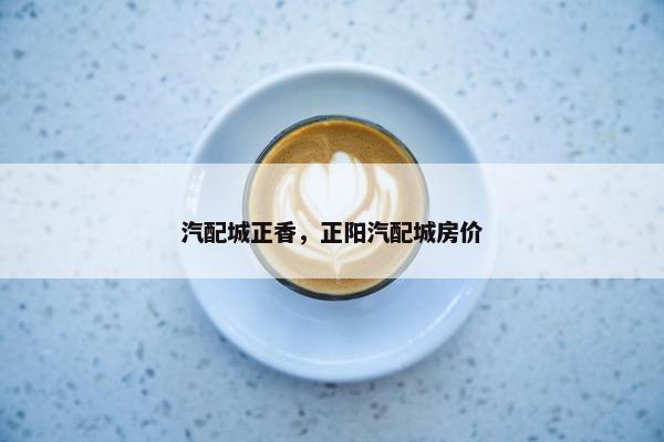 汽配城正香，正阳汽配城房价