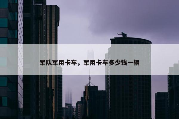 军队军用卡车，军用卡车多少钱一辆