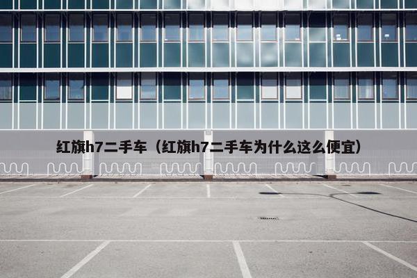 红旗h7二手车（红旗h7二手车为什么这么便宜）