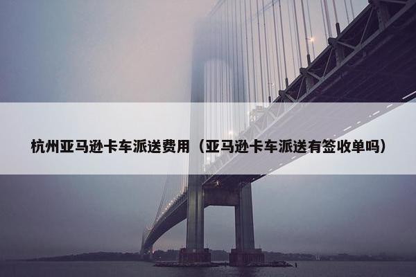 杭州亚马逊卡车派送费用（亚马逊卡车派送有签收单吗）